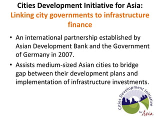 Cities Development Initiative for Asia:
Linking city governments to infrastructure
finance
• An international partnership established by
Asian Development Bank and the Government
of Germany in 2007.
• Assists medium-sized Asian cities to bridge
gap between their development plans and
implementation of infrastructure investments.
 