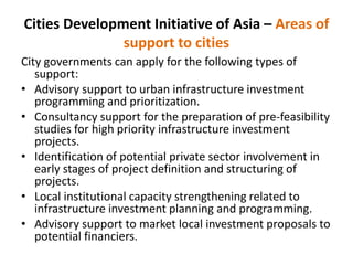 Cities Development Initiative of Asia – Areas of
support to cities
City governments can apply for the following types of
support:
• Advisory support to urban infrastructure investment
programming and prioritization.
• Consultancy support for the preparation of pre-feasibility
studies for high priority infrastructure investment
projects.
• Identification of potential private sector involvement in
early stages of project definition and structuring of
projects.
• Local institutional capacity strengthening related to
infrastructure investment planning and programming.
• Advisory support to market local investment proposals to
potential financiers.
 
