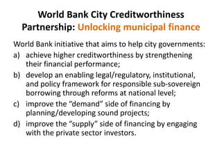 World Bank City Creditworthiness
Partnership: Unlocking municipal finance
World Bank initiative that aims to help city governments:
a) achieve higher creditworthiness by strengthening
their financial performance;
b) develop an enabling legal/regulatory, institutional,
and policy framework for responsible sub-sovereign
borrowing through reforms at national level;
c) improve the “demand” side of financing by
planning/developing sound projects;
d) improve the “supply” side of financing by engaging
with the private sector investors.
 