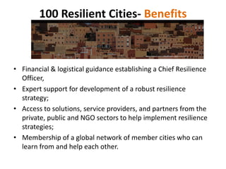 100 Resilient Cities- Benefits
• Financial & logistical guidance establishing a Chief Resilience
Officer,
• Expert support for development of a robust resilience
strategy;
• Access to solutions, service providers, and partners from the
private, public and NGO sectors to help implement resilience
strategies;
• Membership of a global network of member cities who can
learn from and help each other.
 