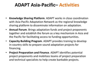 ADAPT Asia-Pacific– Activities
• Knowledge Sharing Platform. ADAPT works in close coordination
with Asia-Pacific Adaptation Network as the regional knowledge
sharing platform to disseminate information on adaptation.
• Annual Forum. Brings adaptation funds and project proponents
together and establish the forum as a key mechanism in Asia and
the Pacific for facilitating access to funding opportunities.
• Capacity Building Program. ADAPT provides training to develop
in-country skills to prepare sound adaptation projects for
financing.
• Project Preparation and Finance. ADAPT identifies potential
project proponents and mobilizes teams of project preparation
and technical specialists to help create bankable projects.
 