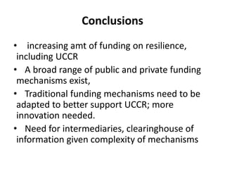 Conclusions
• increasing amt of funding on resilience,
including UCCR
• A broad range of public and private funding
mechanisms exist,
• Traditional funding mechanisms need to be
adapted to better support UCCR; more
innovation needed.
• Need for intermediaries, clearinghouse of
information given complexity of mechanisms
 