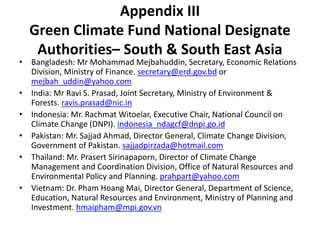 Appendix III
Green Climate Fund National Designate
Authorities– South & South East Asia
• Bangladesh: Mr Mohammad Mejbahuddin, Secretary, Economic Relations
Division, Ministry of Finance. secretary@erd.gov.bd or
mejbah_uddin@yahoo.com
• India: Mr Ravi S. Prasad, Joint Secretary, Ministry of Environment &
Forests. ravis.prasad@nic.in
• Indonesia: Mr. Rachmat Witoelar, Executive Chair, National Council on
Climate Change (DNPI). indonesia_ndagcf@dnpi.go.id
• Pakistan: Mr. Sajjad Ahmad, Director General, Climate Change Division,
Government of Pakistan. sajjadpirzada@hotmail.com
• Thailand: Mr. Prasert Sirinapaporn, Director of Climate Change
Management and Coordination Division, Office of Natural Resources and
Environmental Policy and Planning. prahpart@yahoo.com
• Vietnam: Dr. Pham Hoang Mai, Director General, Department of Science,
Education, Natural Resources and Environment, Ministry of Planning and
Investment. hmaipham@mpi.gov.vn
 