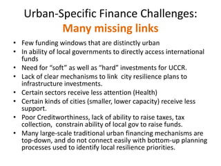 Urban-Specific Finance Challenges:
Many missing links
• Few funding windows that are distinctly urban
• In ability of local governments to directly access international
funds
• Need for “soft” as well as “hard” investments for UCCR.
• Lack of clear mechanisms to link city resilience plans to
infrastructure investments.
• Certain sectors receive less attention (Health)
• Certain kinds of cities (smaller, lower capacity) receive less
support.
• Poor Creditworthiness, lack of ability to raise taxes, tax
collection, constrain ability of local gov to raise funds.
• Many large-scale traditional urban financing mechanisms are
top-down, and do not connect easily with bottom-up planning
processes used to identify local resilience priorities.
 