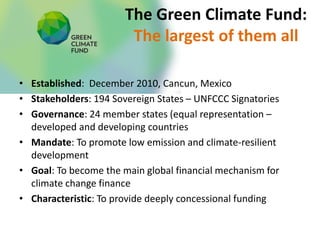 The Green Climate Fund:
The largest of them all
• Established: December 2010, Cancun, Mexico
• Stakeholders: 194 Sovereign States – UNFCCC Signatories
• Governance: 24 member states (equal representation –
developed and developing countries
• Mandate: To promote low emission and climate-resilient
development
• Goal: To become the main global financial mechanism for
climate change finance
• Characteristic: To provide deeply concessional funding
 