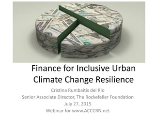 Finance for Inclusive Urban
Climate Change Resilience
Cristina Rumbaitis del Rio
Senior Associate Director, The Rockefeller Foundation
July 27, 2015
Webinar for www.ACCCRN.net
 
