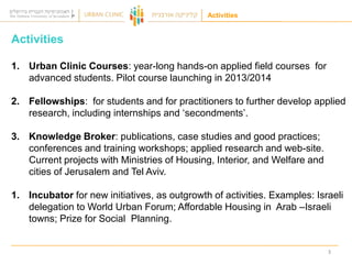 Activities

Activities
1. Urban Clinic Courses: year-long hands-on applied field courses for
advanced students. Pilot course launching in 2013/2014
2. Fellowships: for students and for practitioners to further develop applied
research, including internships and „secondments‟.

3. Knowledge Broker: publications, case studies and good practices;
conferences and training workshops; applied research and web-site.
Current projects with Ministries of Housing, Interior, and Welfare and
cities of Jerusalem and Tel Aviv.
1. Incubator for new initiatives, as outgrowth of activities. Examples: Israeli
delegation to World Urban Forum; Affordable Housing in Arab –Israeli
towns; Prize for Social Planning.

3

 