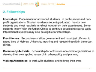 Activities

2. Fellowships
Internships: Placements for advanced students, in public sector and nonprofit organizations. Student residents (recent graduates) mentor new
students and meet regularly to reflect together on their experiences. Some
students „intern‟ with the Urban Clinics to continue developing course work.
International students may also be eligible for internships.
Practitioners: „Secondments‟ allow government and municipal officials, to
spend time at Hebrew University, teaching and researching within the urban
clinics.
Community Activists: Scholarship for activists in non-profit organizations to
develop their own applied research in urban policy and planning.
Visiting Academics: to work with students, and to bring their own.
5

 