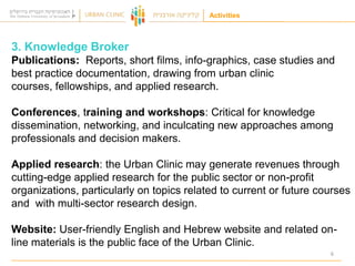 Activities

3. Knowledge Broker
Publications: Reports, short films, info-graphics, case studies and
best practice documentation, drawing from urban clinic
courses, fellowships, and applied research.

Conferences, training and workshops: Critical for knowledge
dissemination, networking, and inculcating new approaches among
professionals and decision makers.
Applied research: the Urban Clinic may generate revenues through
cutting-edge applied research for the public sector or non-profit
organizations, particularly on topics related to current or future courses
and with multi-sector research design.
Website: User-friendly English and Hebrew website and related online materials is the public face of the Urban Clinic.
6

 