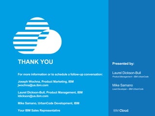 Presented by:THANK YOU
For more information or to schedule a follow-up conversation:
Joseph Wochna, Product Marketing, IBM
jwochna@us.ibm.com
Laurel Dickson-Bull, Product Management, IBM
ldickson@us.ibm.com
Mike Samano, UrbanCode Development, IBM
Your IBM Sales Representative
Product Management – IBM UrbanCode
Laurel Dickson-Bull
Lead Developer – IBM UrbanCode
Mike Samano
 