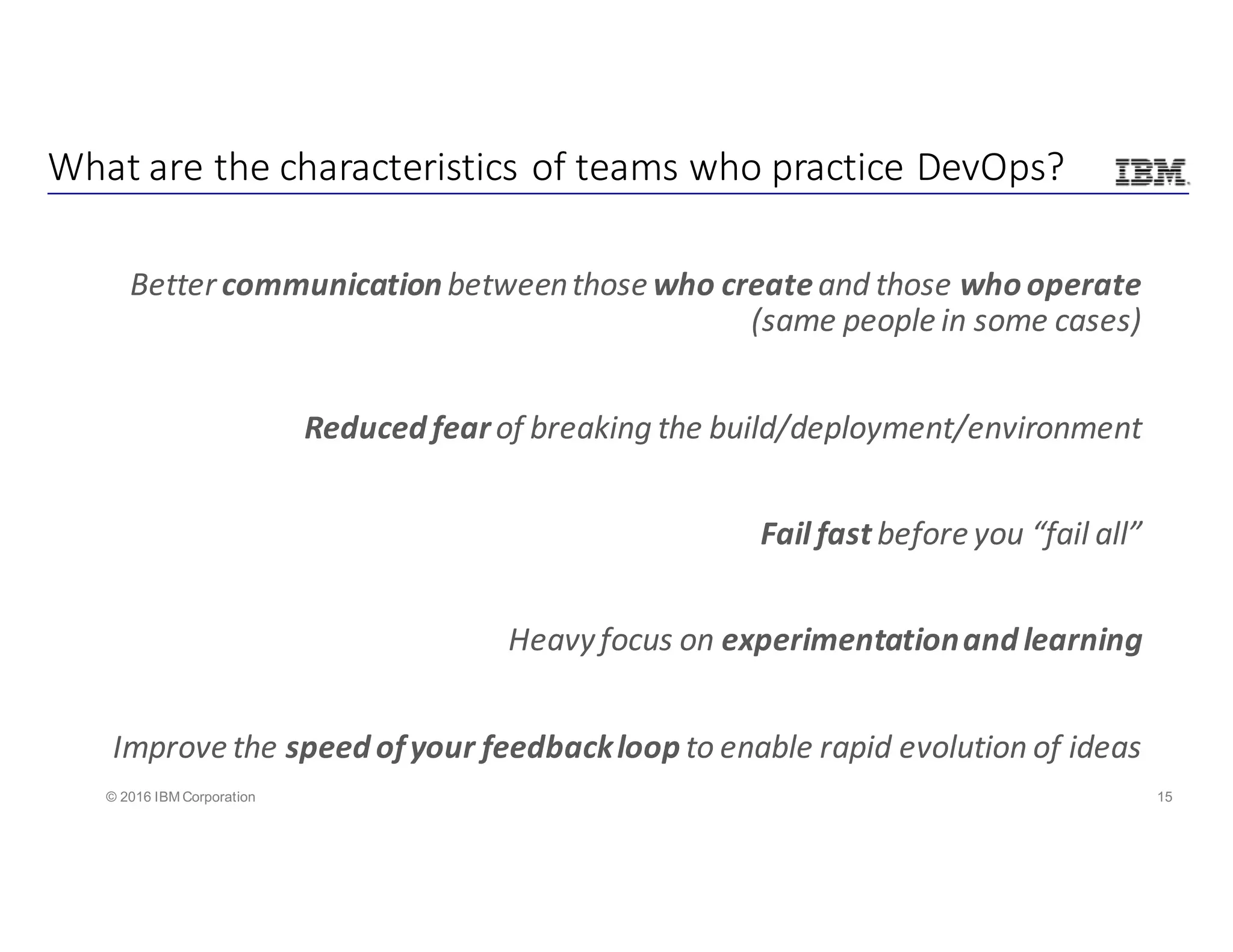 15© 2016 IBM Corporation
Better	communication between	those	who createand	those	who	operate	
(same	people	in	some	cases)
Reduced	fear	of	breaking	the	build/deployment/environment
Fail	fast	before	you	“fail	all”
Heavy	focus	on	experimentation	and	learning
Improve	the	speed	of	your	feedback	loop	to	enable	rapid	evolution	of	ideas
What	are	the	characteristics	of	teams	who	practice	DevOps?
 