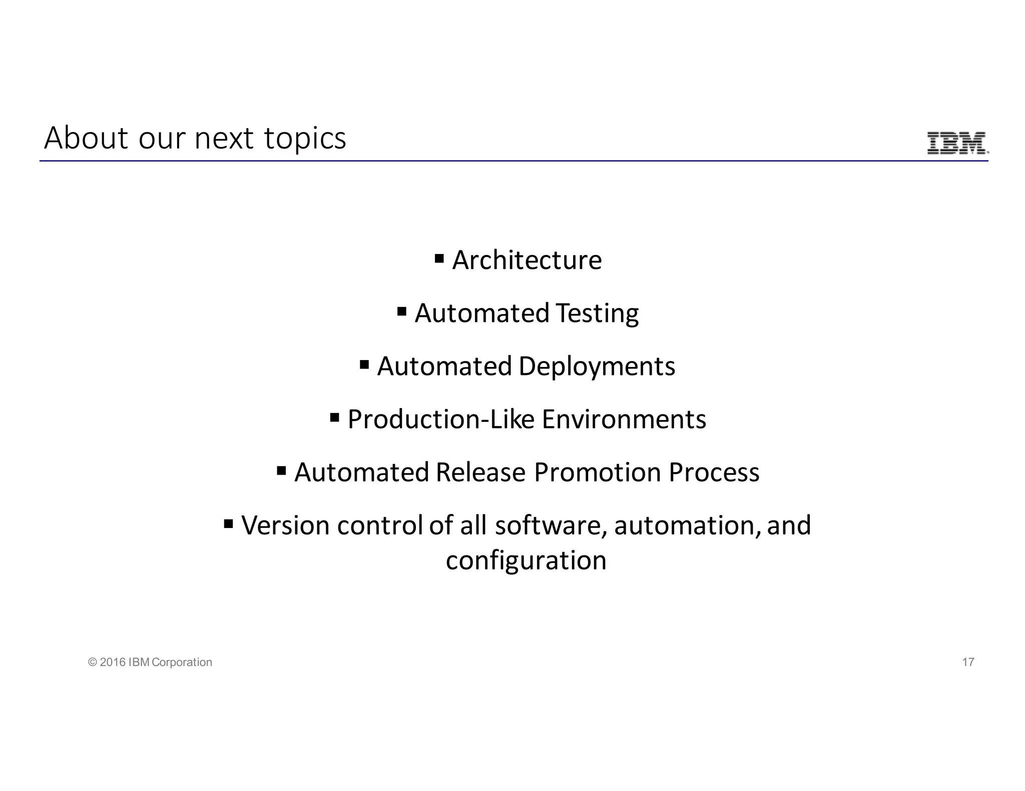 17© 2016 IBM Corporation
§ Architecture
§ Automated	Testing
§ Automated	Deployments
§ Production-Like	Environments
§ Automated	Release	Promotion	Process
§ Version	control	of	all	software,	automation,	and	
configuration
About	our	next	topics
 
