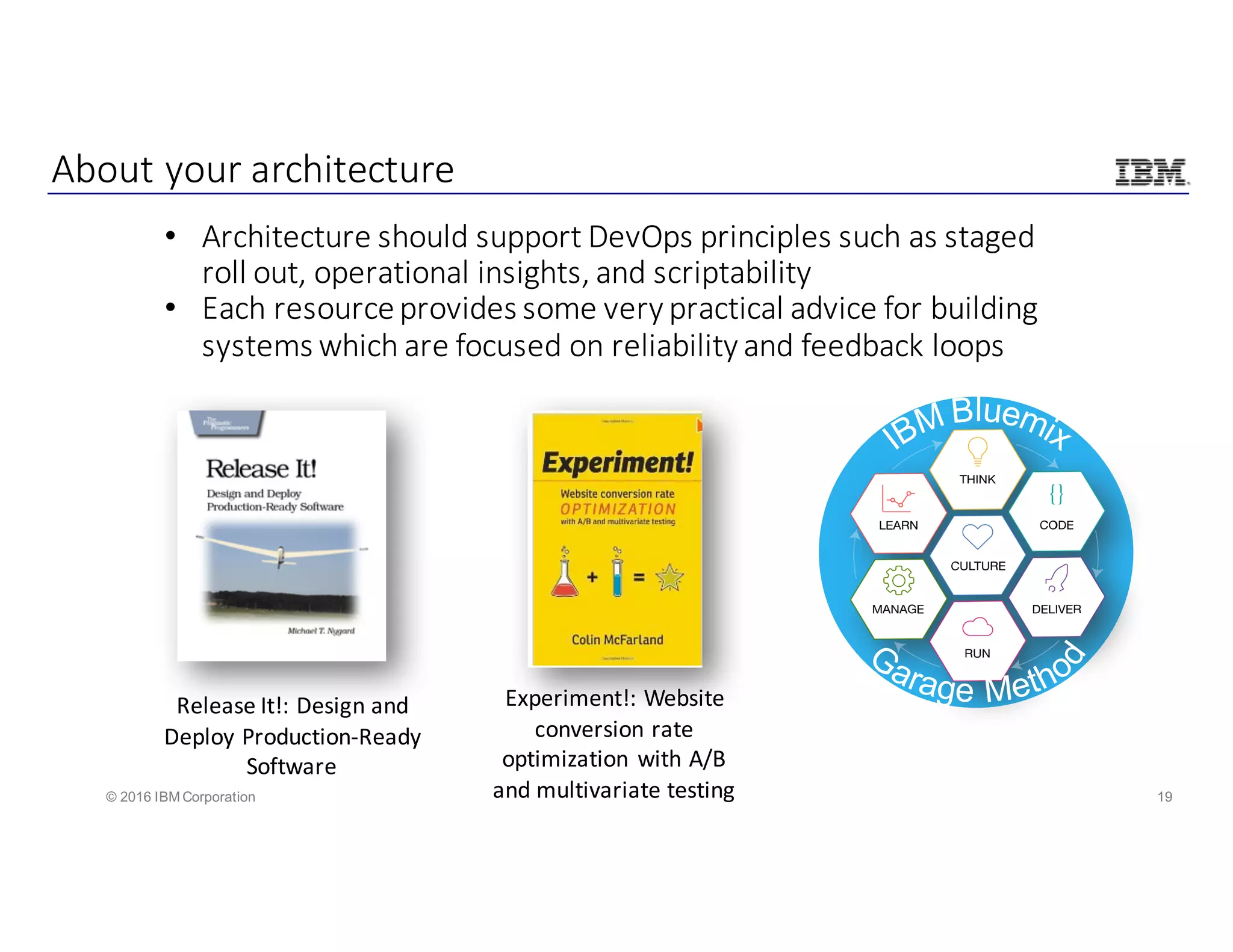 19© 2016 IBM Corporation
About	your	architecture
• Architecture	should	support	DevOps principles	such	as	staged	
roll	out,	operational	insights,	and	scriptability
• Each	resource	provides	some	very	practical	advice	for	building	
systems	which	are	focused	on	reliability	and	feedback	loops
Experiment!:	Website	
conversion	rate	
optimization	with	A/B	
and	multivariate	testing
Release	It!:	Design	and	
Deploy	Production-Ready	
Software
 