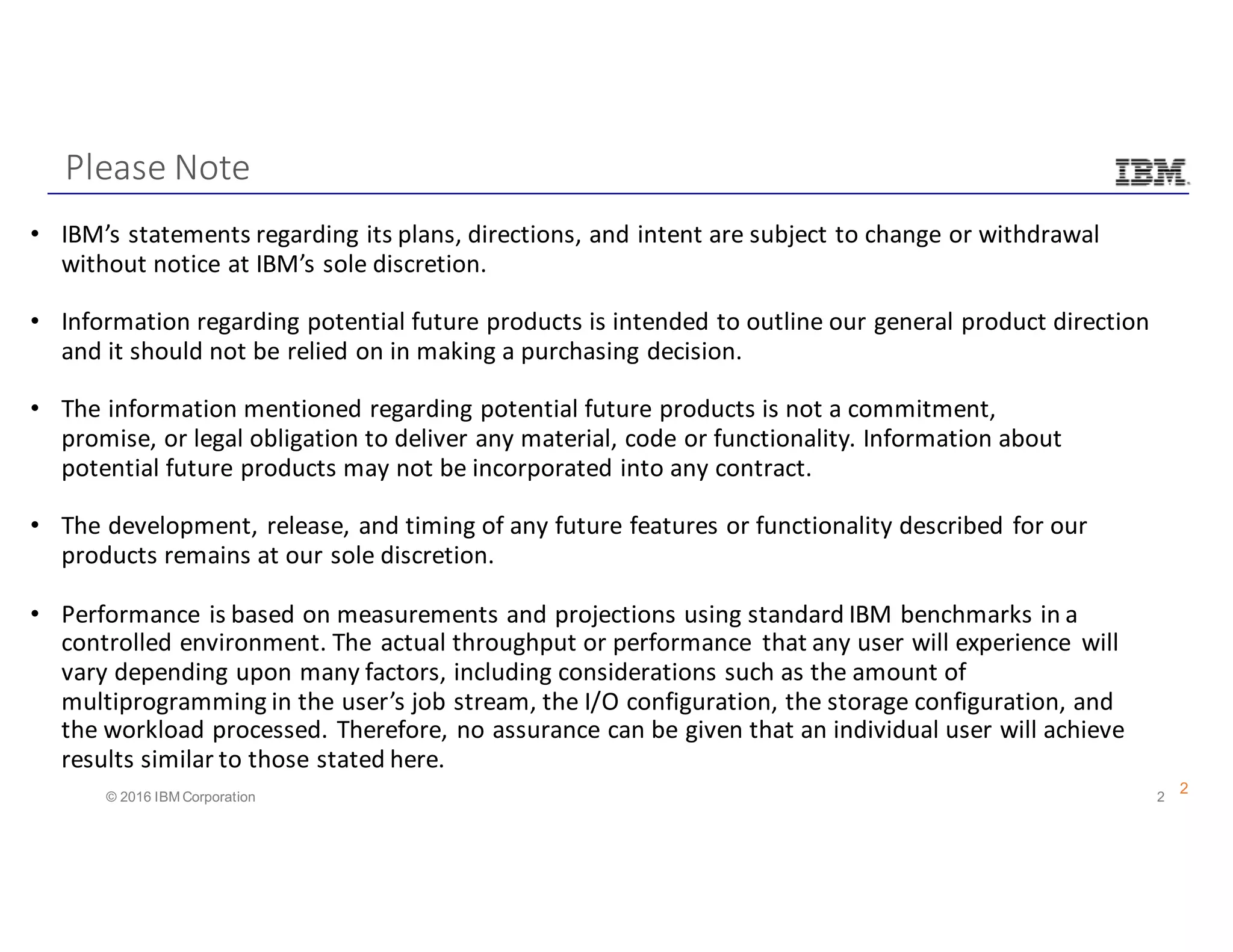 2© 2016 IBM Corporation
Please	Note
2
• IBM’s	statements	regarding	its	plans,	directions,	and	intent	are	subject	to	change	or	withdrawal	
without	notice	at	IBM’s	sole	discretion.
• Information	regarding	potential	future	products	is	intended	to	outline	our	general	product	direction	
and	it	should	not	be	relied	on	in	making	a	purchasing	decision.	
• The	information	mentioned	regarding	potential	future	products	is	not	a	commitment,	
promise,	or	legal	obligation	to	deliver	any	material,	code	or	functionality.	Information	about	
potential	future	products	may	not	be	incorporated	into	any	contract.	
• The	development,	release,	and	timing	of	any	future	features	or	functionality	described	for	our	
products	remains	at	our	sole	discretion.	
• Performance	is	based	on	measurements	and	projections	using	standard	IBM	benchmarks	in	a	
controlled	environment.	The	actual	throughput	or	performance	 that	any	user	will	experience	 will	
vary	depending	upon	many	factors,	including	considerations	such	as	the	amount	of	
multiprogramming	in	the	user’s	job	stream,	the	I/O	configuration,	the	storage	configuration,	and	
the	workload	processed.	Therefore,	no	assurance	can	be	given	that	an	individual	user	will	achieve	
results	similar	to	those	stated	here.	
 