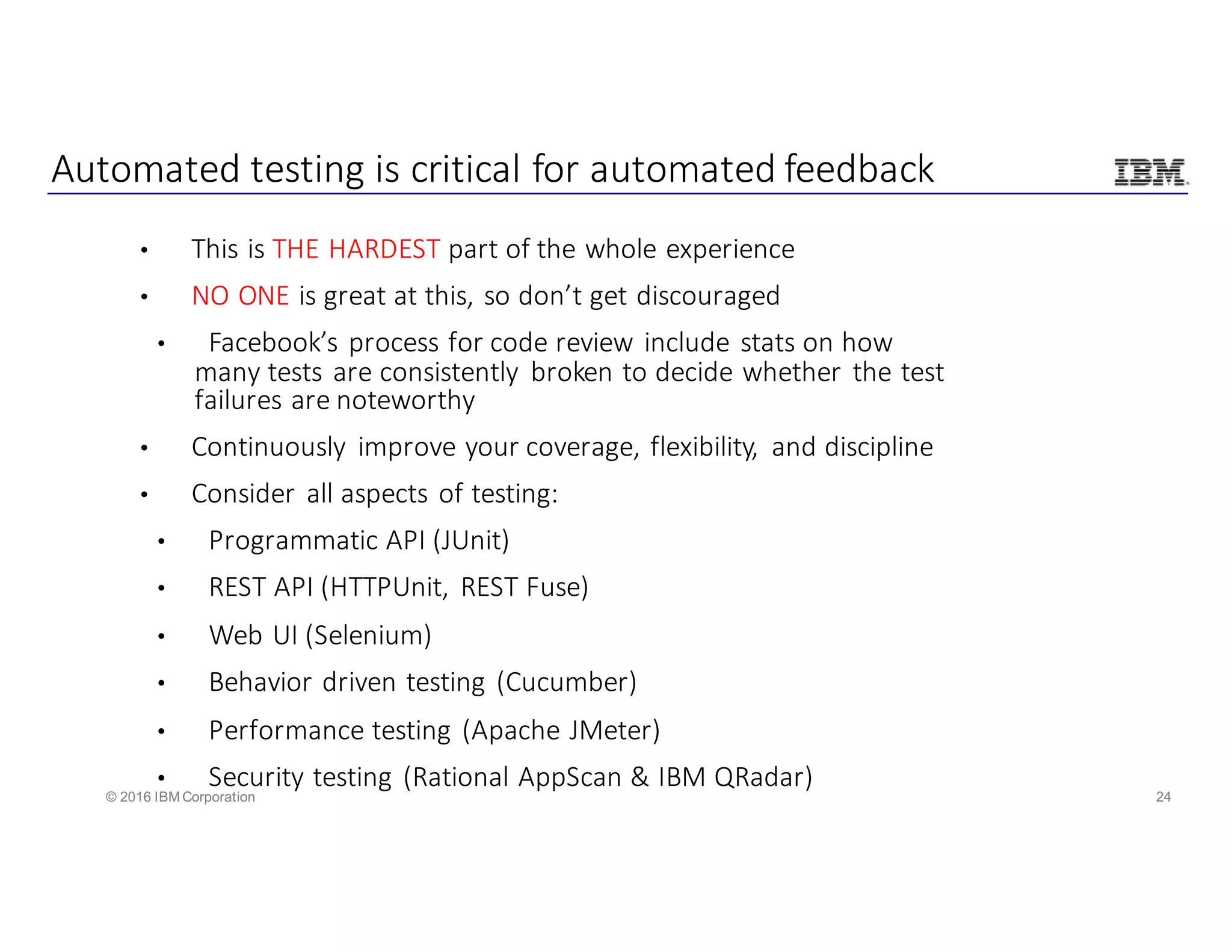 24© 2016 IBM Corporation
Automated	testing	is	critical	for	automated	feedback
• This	is	THE	HARDEST	part	of	the	whole	experience
• NO	ONE	is	great	at	this,	so	don’t	get	discouraged
• Facebook’s	process	for	code	review	include	stats	on	how	
many	tests	are	consistently	 broken	to	decide	whether	the	test	
failures	are	noteworthy
• Continuously	 improve	your	coverage,	flexibility,	 and	discipline
• Consider	all	aspects	of	testing:
• Programmatic	API	(JUnit)
• REST	API	(HTTPUnit,	REST	Fuse)
• Web	UI	(Selenium)
• Behavior	driven	testing	(Cucumber)
• Performance	testing	(Apache	JMeter)
• Security	testing	(Rational	AppScan &	IBM	QRadar)
 