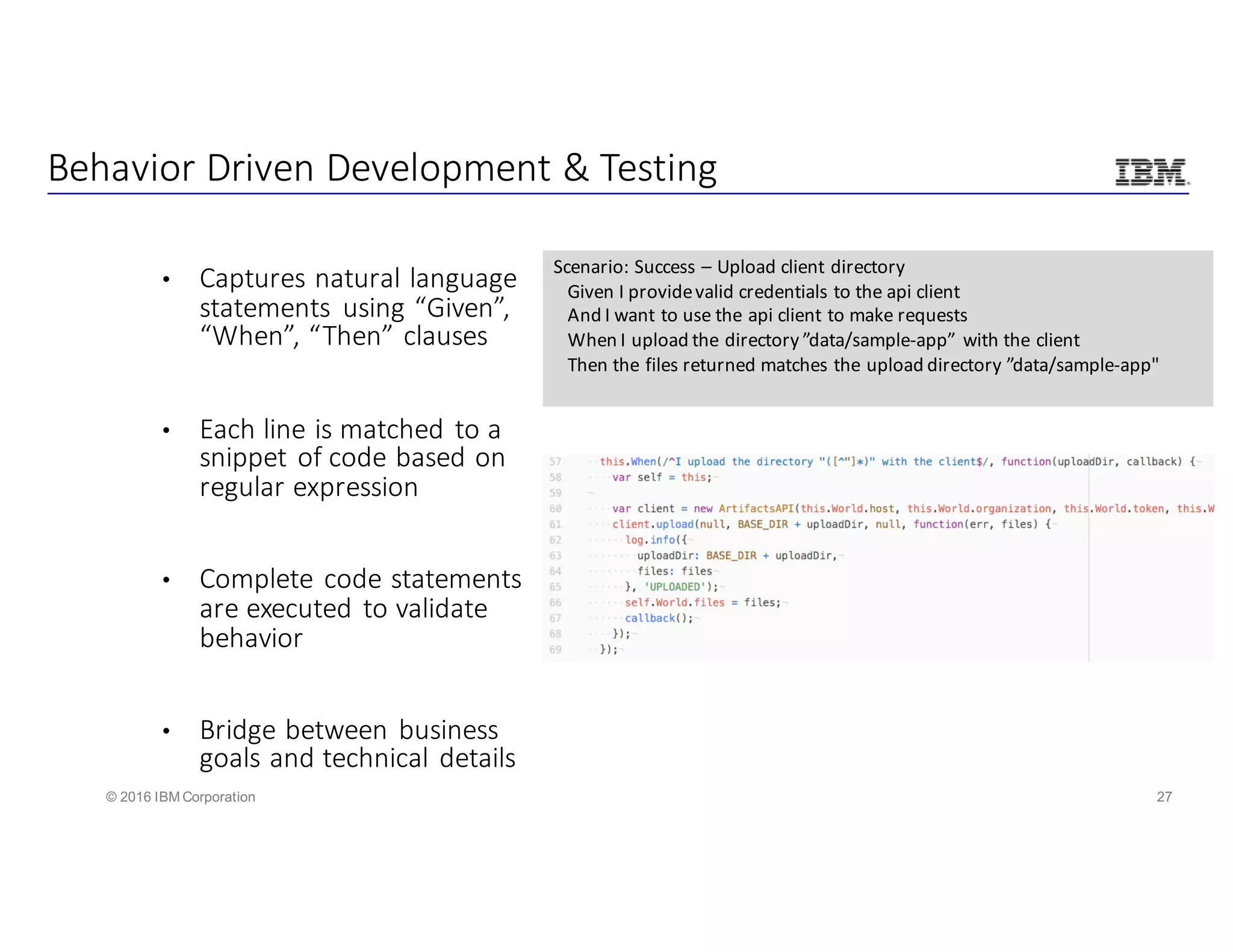 27© 2016 IBM Corporation
Behavior	Driven	Development	&	Testing
• Captures	natural	language	
statements	 using	“Given”,	
“When”,	“Then”	clauses
• Each	line	is	matched	to	a	
snippet	of	code	based	on	
regular	expression
• Complete	code	statements	
are	executed	to	validate	
behavior
• Bridge	between	business	
goals	and	technical	details
Scenario:	Success	– Upload	client	directory
Given	I	provide	valid	credentials	to	the	api client
And	I	want	to	use	the	api client	to	make	requests
When	I	upload	the	directory	”data/sample-app”	 with	the	client
Then	the	files	returned	matches	the	upload	directory	”data/sample-app"				
 