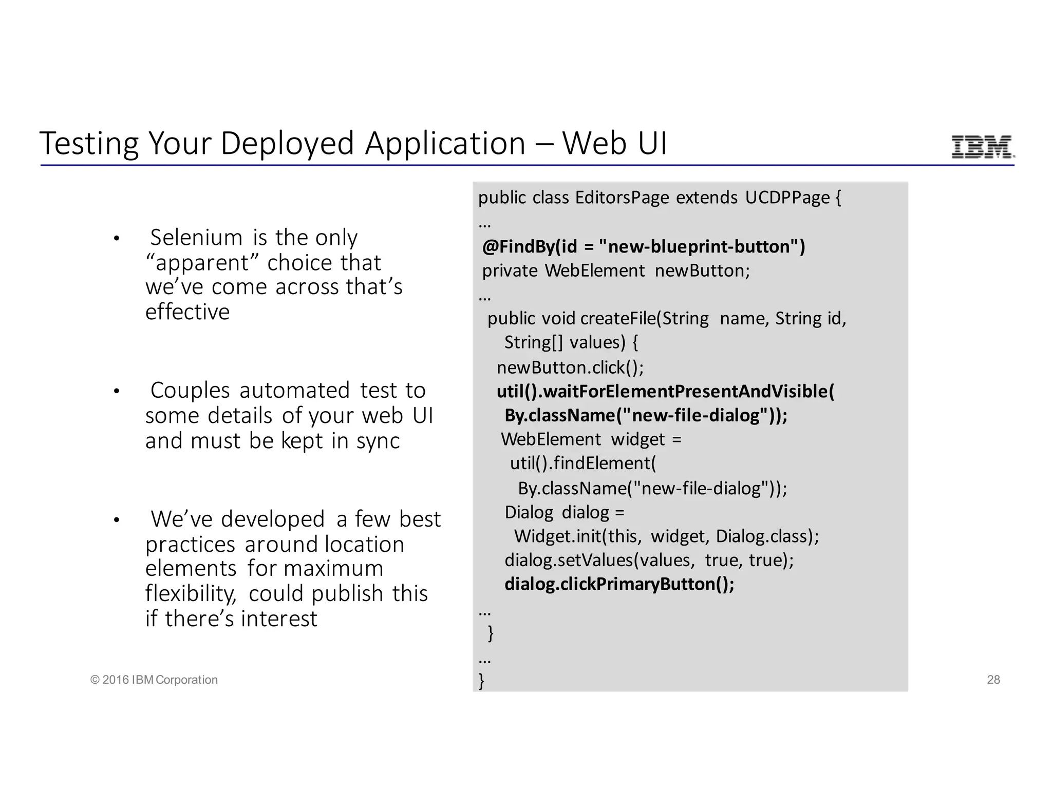 28© 2016 IBM Corporation
Testing	Your	Deployed	Application	– Web	UI
• Selenium	is	the	only	
“apparent”	choice	that	
we’ve	come	across	that’s	
effective	
• Couples	automated	test	to	
some	details	of	your	web	UI	
and	must	be	kept	in	sync
• We’ve	developed	 a	few	best	
practices	around	location	
elements	 for	maximum	
flexibility,	 could	publish	this	
if	there’s	interest
public	class	EditorsPage extends	UCDPPage {
…
@FindBy(id	=	"new-blueprint-button")
private	WebElement newButton;
…
public	void	createFile(String	 name,	String	id,	
String[]	values)	{
newButton.click();
util().waitForElementPresentAndVisible(
By.className("new-file-dialog"));
WebElement widget	=		
util().findElement(
By.className("new-file-dialog"));
Dialog	 dialog	=	
Widget.init(this,	 widget,	Dialog.class);
dialog.setValues(values,	 true,	true);
dialog.clickPrimaryButton();
…
}
…
}
 