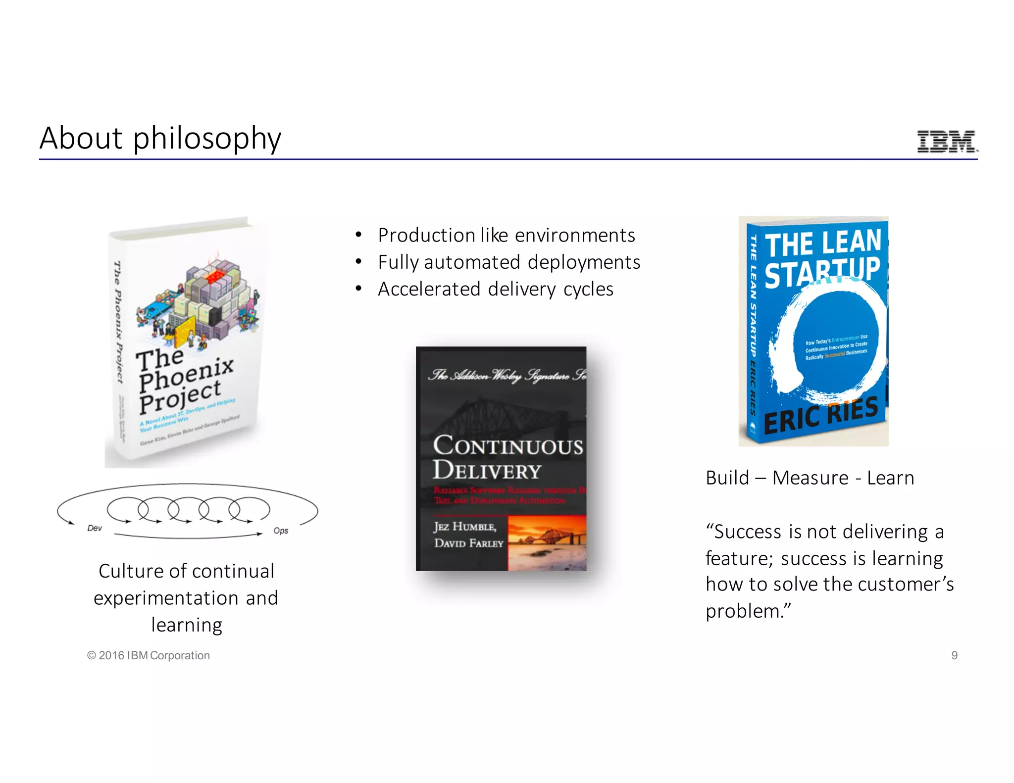 9© 2016 IBM Corporation
About	philosophy
Culture	of	continual	
experimentation	and	
learning
• Production	like	environments
• Fully	automated	deployments
• Accelerated	delivery	cycles
Build	– Measure	- Learn
“Success	is	not	delivering	a	
feature;	success	is	learning	
how	to	solve	the	customer’s	
problem.”
 