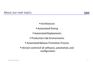 17© 2016 IBM Corporation
§ Architecture
§ Automated	Testing
§ Automated	Deployments
§ Production-Like	Environments
§ Automated	Release	Promotion	Process
§ Version	control	of	all	software,	automation,	and	
configuration
About	our	next	topics
 