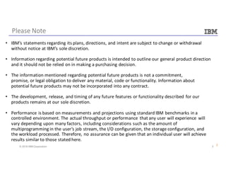 2© 2016 IBM Corporation
Please	Note
2
• IBM’s	statements	regarding	its	plans,	directions,	and	intent	are	subject	to	change	or	withdrawal	
without	notice	at	IBM’s	sole	discretion.
• Information	regarding	potential	future	products	is	intended	to	outline	our	general	product	direction	
and	it	should	not	be	relied	on	in	making	a	purchasing	decision.	
• The	information	mentioned	regarding	potential	future	products	is	not	a	commitment,	
promise,	or	legal	obligation	to	deliver	any	material,	code	or	functionality.	Information	about	
potential	future	products	may	not	be	incorporated	into	any	contract.	
• The	development,	release,	and	timing	of	any	future	features	or	functionality	described	for	our	
products	remains	at	our	sole	discretion.	
• Performance	is	based	on	measurements	and	projections	using	standard	IBM	benchmarks	in	a	
controlled	environment.	The	actual	throughput	or	performance	 that	any	user	will	experience	 will	
vary	depending	upon	many	factors,	including	considerations	such	as	the	amount	of	
multiprogramming	in	the	user’s	job	stream,	the	I/O	configuration,	the	storage	configuration,	and	
the	workload	processed.	Therefore,	no	assurance	can	be	given	that	an	individual	user	will	achieve	
results	similar	to	those	stated	here.	
 