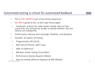 24© 2016 IBM Corporation
Automated	testing	is	critical	for	automated	feedback
• This	is	THE	HARDEST	part	of	the	whole	experience
• NO	ONE	is	great	at	this,	so	don’t	get	discouraged
• Facebook’s	process	for	code	review	include	stats	on	how	
many	tests	are	consistently	 broken	to	decide	whether	the	test	
failures	are	noteworthy
• Continuously	 improve	your	coverage,	flexibility,	 and	discipline
• Consider	all	aspects	of	testing:
• Programmatic	API	(JUnit)
• REST	API	(HTTPUnit,	REST	Fuse)
• Web	UI	(Selenium)
• Behavior	driven	testing	(Cucumber)
• Performance	testing	(Apache	JMeter)
• Security	testing	(Rational	AppScan &	IBM	QRadar)
 