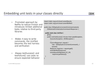 25© 2016 IBM Corporation
Embedding	unit	tests	in	your	classes	directly
• Promoted	approach	by	
Netflix	to	reduce	friction	and	
introduces	limited	additional	
bytes	relative	to	third	party	
libraries
• Makes	 it	easy	to	write	
commands,	the	UnitTest
becomes	the	test	harness	
and	verification
• Always	testSuccess()	 and	
testFailure()	use	cases	to	
ensure	expected	behavior
import	static	org.junit.Assert.assertEquals;
import	static	org.junit.Assert.assertNotNull;
public	class	OSDeployEnvironmentCommand extends
OSAbstractOrchestrationCommand<Response>	{
public	static	class	UnitTest {
@Test
public	void	testSuccess()	 throws	InterruptedException,
ExecutionException,	JSONException {
…	
Future<Response>	request	=	
new			OSDeployEnvironmentCommand(…)
.queue();
Response	response =	request.get();
assertNotNull(response);
assertEquals(HttpStatus.SC_OK,												
response.getStatus());	
}
}
 