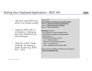26© 2016 IBM Corporation
Testing	Your	Deployed	Application	– REST	API
• We	have	used	REST	Fuse	
which	is	an	Eclipse	project
• Captures	REST	calls	as	
annotations,	freeing	up	
your	test	method	to	just	
verify	behavior
• Requires	a	little	“hoop	
jumping”	for	testing	a	
series	of	calls	(e.g.	POST	..	
PUT	..	GET)
import	static	
com.eclipsesource.restfuse.Assert.assertCreated;
import	...restfuse.annotation.Authentication;
import	...restfuse.annotation.HttpTest;
import	...restfuse.MediaType;
@HttpTest (method	=
com.eclipsesource.restfuse.Method.POST,	 															
contentMethod="getBlueprintRequestBody",
authentications	=	{	
@Authentication(	type	=	BASIC,	
user	=	"{keystoneUser}",	
password	=	"{keystonePassword}")	},
path	=	"/rest/blueprint",
type	=	MediaType.APPLICATION_JSON
)
public	void	testCreateBlueprintOK()	throws	Exception	{
assertCreated(response);
}
 