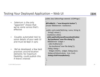 28© 2016 IBM Corporation
Testing	Your	Deployed	Application	– Web	UI
• Selenium	is	the	only	
“apparent”	choice	that	
we’ve	come	across	that’s	
effective	
• Couples	automated	test	to	
some	details	of	your	web	UI	
and	must	be	kept	in	sync
• We’ve	developed	 a	few	best	
practices	around	location	
elements	 for	maximum	
flexibility,	 could	publish	this	
if	there’s	interest
public	class	EditorsPage extends	UCDPPage {
…
@FindBy(id	=	"new-blueprint-button")
private	WebElement newButton;
…
public	void	createFile(String	 name,	String	id,	
String[]	values)	{
newButton.click();
util().waitForElementPresentAndVisible(
By.className("new-file-dialog"));
WebElement widget	=		
util().findElement(
By.className("new-file-dialog"));
Dialog	 dialog	=	
Widget.init(this,	 widget,	Dialog.class);
dialog.setValues(values,	 true,	true);
dialog.clickPrimaryButton();
…
}
…
}
 