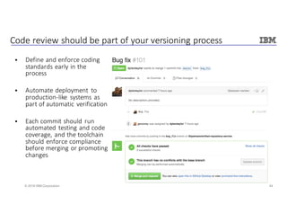 44© 2016 IBM Corporation
Code	review	should	be	part	of	your	versioning	process
§ Define	and	enforce	coding	
standards	early	in	the	
process
§ Automate	deployment	 to	
production-like	 systems	as	
part	of	automatic	verification
§ Each	commit	should	run	
automated	testing	and	code	
coverage,	and	the	toolchain	
should	enforce	compliance	
before	merging	or	promoting	
changes
 