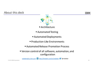 45© 2016 IBM Corporation
§ Architecture
§ Automated	Testing
§ Automated	Deployments
§ Production-Like	Environments
§ Automated	Release	Promotion	Process
§ Version	control	of	all	software,	automation,	and	
configuration
About	this	deck
mdelder@us.ibm.com http://linkedin.com/in/mdelder @mdelder
 