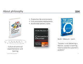 9© 2016 IBM Corporation
About	philosophy
Culture	of	continual	
experimentation	and	
learning
• Production	like	environments
• Fully	automated	deployments
• Accelerated	delivery	cycles
Build	– Measure	- Learn
“Success	is	not	delivering	a	
feature;	success	is	learning	
how	to	solve	the	customer’s	
problem.”
 