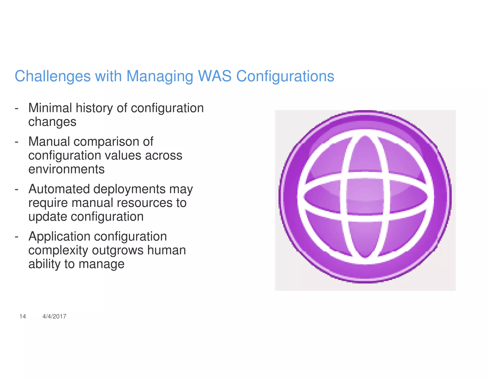- Minimal history of configuration
changes
- Manual comparison of
configuration values across
environments
- Automated deployments may
require manual resources to
update configuration
- Application configuration
complexity outgrows human
ability to manage
14 4/4/2017
Challenges with Managing WAS Configurations
 