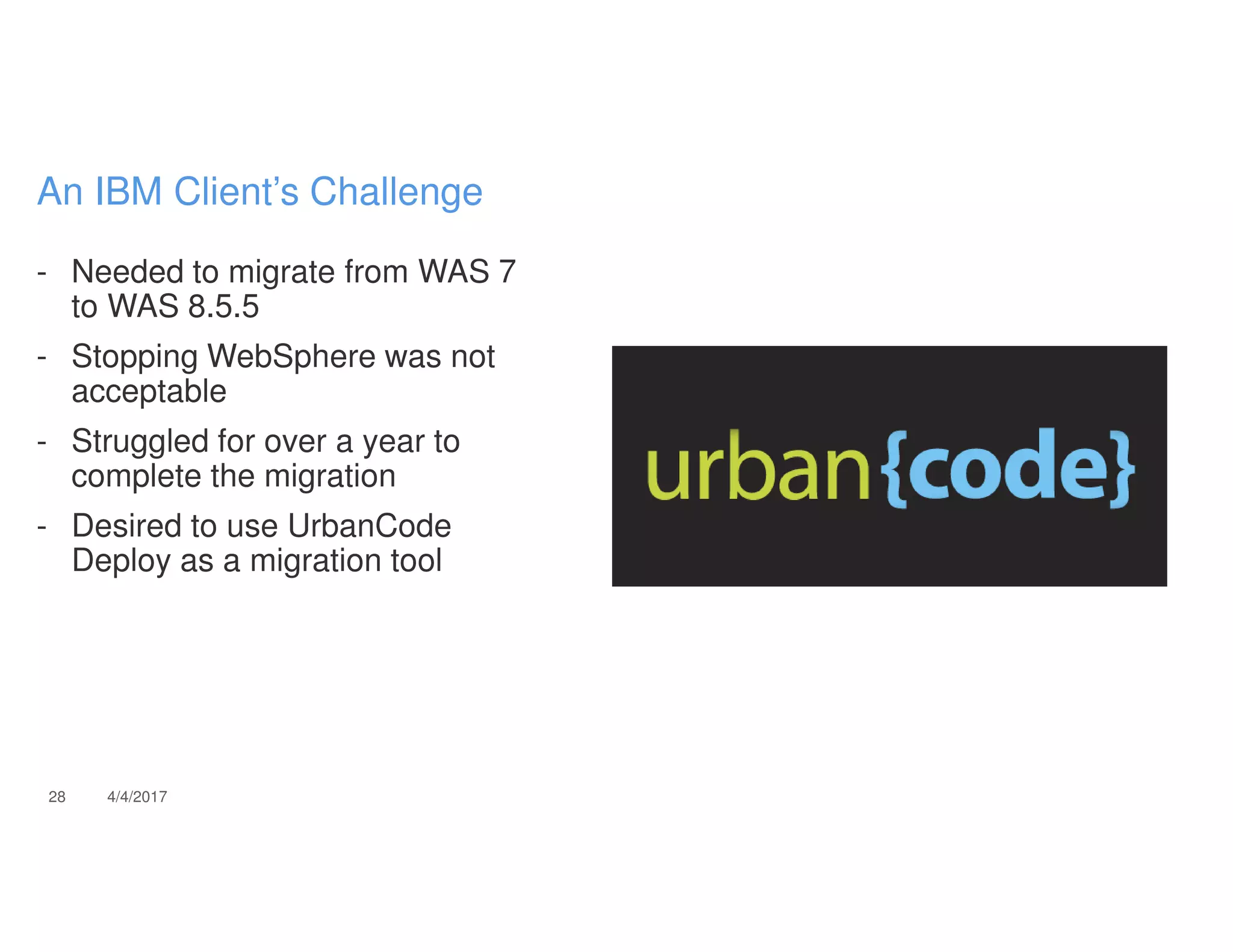 - Needed to migrate from WAS 7
to WAS 8.5.5
- Stopping WebSphere was not
acceptable
- Struggled for over a year to
complete the migration
- Desired to use UrbanCode
Deploy as a migration tool
28 4/4/2017
An IBM Client’s Challenge
 