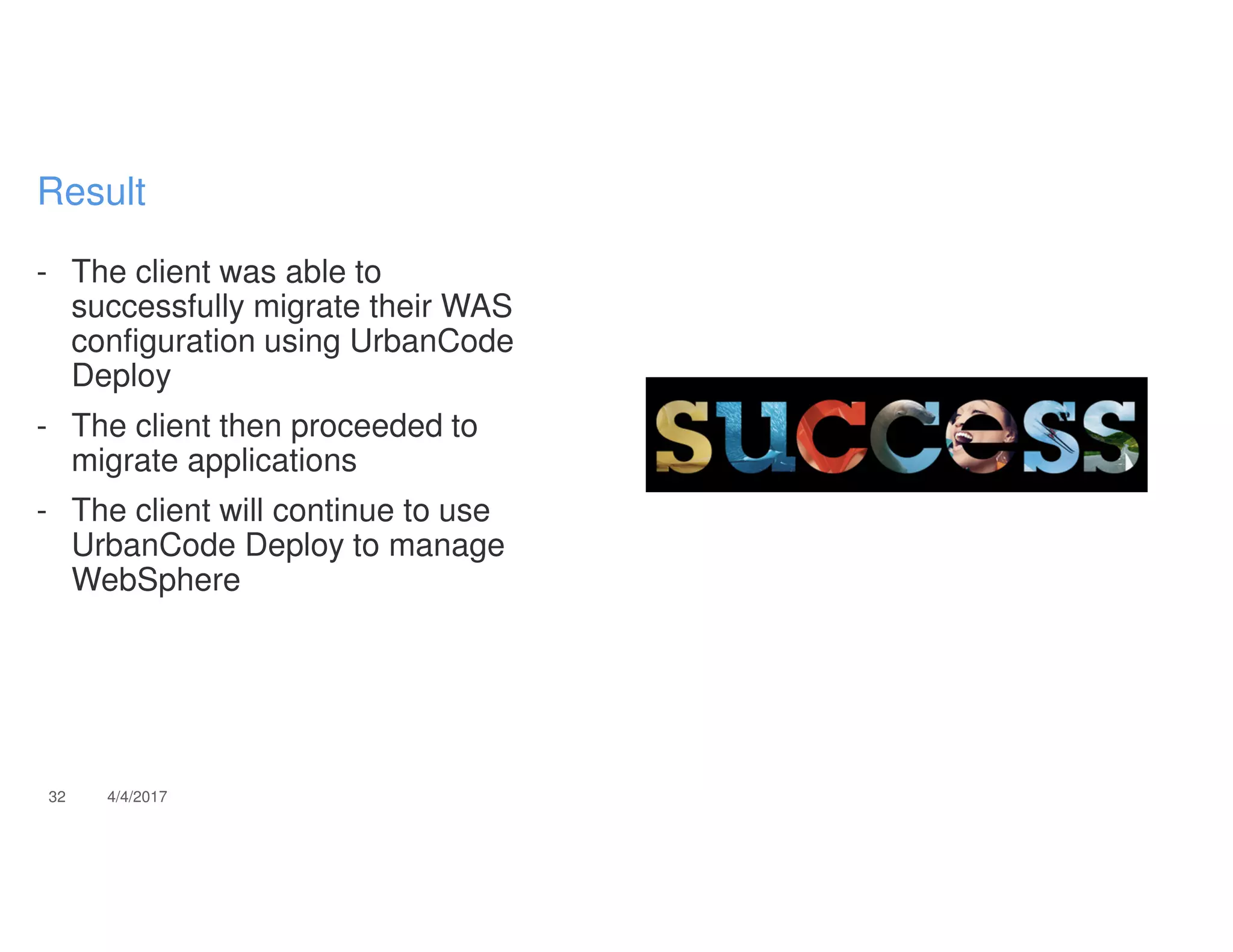 - The client was able to
successfully migrate their WAS
configuration using UrbanCode
Deploy
- The client then proceeded to
migrate applications
- The client will continue to use
UrbanCode Deploy to manage
WebSphere
32 4/4/2017
Result
 