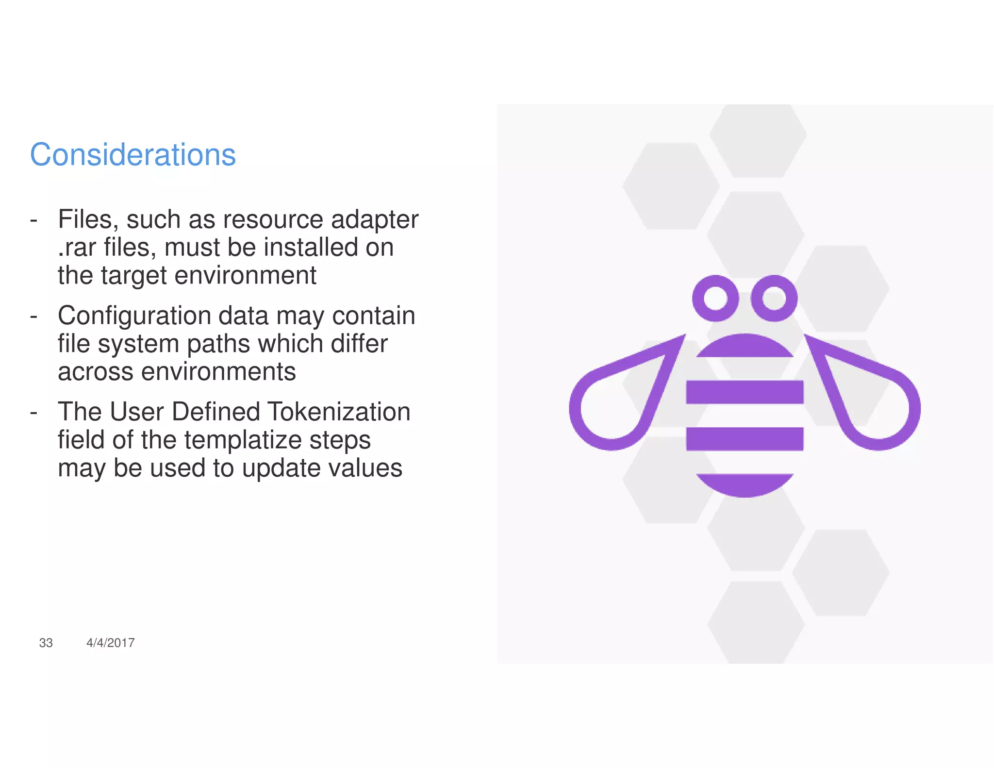 - Files, such as resource adapter
.rar files, must be installed on
the target environment
- Configuration data may contain
file system paths which differ
across environments
- The User Defined Tokenization
field of the templatize steps
may be used to update values
33 4/4/2017
Considerations
 