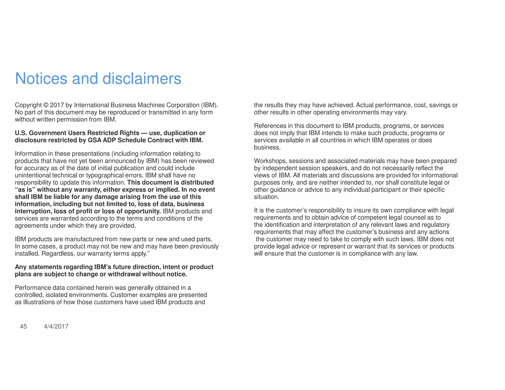 45 4/4/2017
Notices and disclaimers
Copyright © 2017 by International Business Machines Corporation (IBM).
No part of this document may be reproduced or transmitted in any form
without written permission from IBM.
U.S. Government Users Restricted Rights — use, duplication or
disclosure restricted by GSA ADP Schedule Contract with IBM.
Information in these presentations (including information relating to
products that have not yet been announced by IBM) has been reviewed
for accuracy as of the date of initial publication and could include
unintentional technical or typographical errors. IBM shall have no
responsibility to update this information. This document is distributed
“as is” without any warranty, either express or implied. In no event
shall IBM be liable for any damage arising from the use of this
information, including but not limited to, loss of data, business
interruption, loss of profit or loss of opportunity. IBM products and
services are warranted according to the terms and conditions of the
agreements under which they are provided.
IBM products are manufactured from new parts or new and used parts.
In some cases, a product may not be new and may have been previously
installed. Regardless, our warranty terms apply.”
Any statements regarding IBM's future direction, intent or product
plans are subject to change or withdrawal without notice.
Performance data contained herein was generally obtained in a
controlled, isolated environments. Customer examples are presented
as illustrations of how those customers have used IBM products and
the results they may have achieved. Actual performance, cost, savings or
other results in other operating environments may vary.
References in this document to IBM products, programs, or services
does not imply that IBM intends to make such products, programs or
services available in all countries in which IBM operates or does
business.
Workshops, sessions and associated materials may have been prepared
by independent session speakers, and do not necessarily reflect the
views of IBM. All materials and discussions are provided for informational
purposes only, and are neither intended to, nor shall constitute legal or
other guidance or advice to any individual participant or their specific
situation.
It is the customer’s responsibility to insure its own compliance with legal
requirements and to obtain advice of competent legal counsel as to
the identification and interpretation of any relevant laws and regulatory
requirements that may affect the customer’s business and any actions
the customer may need to take to comply with such laws. IBM does not
provide legal advice or represent or warrant that its services or products
will ensure that the customer is in compliance with any law.
 