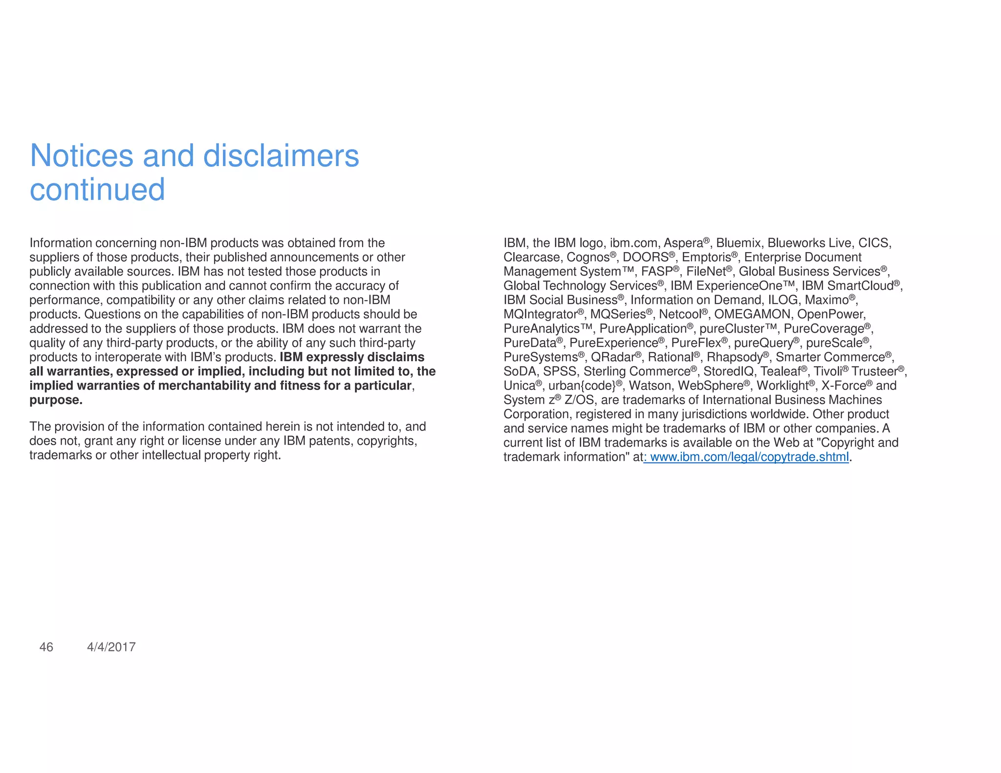46 4/4/2017
Notices and disclaimers
continued
Information concerning non-IBM products was obtained from the
suppliers of those products, their published announcements or other
publicly available sources. IBM has not tested those products in
connection with this publication and cannot confirm the accuracy of
performance, compatibility or any other claims related to non-IBM
products. Questions on the capabilities of non-IBM products should be
addressed to the suppliers of those products. IBM does not warrant the
quality of any third-party products, or the ability of any such third-party
products to interoperate with IBM’s products. IBM expressly disclaims
all warranties, expressed or implied, including but not limited to, the
implied warranties of merchantability and fitness for a particular,
purpose.
The provision of the information contained herein is not intended to, and
does not, grant any right or license under any IBM patents, copyrights,
trademarks or other intellectual property right.
IBM, the IBM logo, ibm.com, Aspera®, Bluemix, Blueworks Live, CICS,
Clearcase, Cognos®, DOORS®, Emptoris®, Enterprise Document
Management System™, FASP®, FileNet®, Global Business Services®,
Global Technology Services®, IBM ExperienceOne™, IBM SmartCloud®,
IBM Social Business®, Information on Demand, ILOG, Maximo®,
MQIntegrator®, MQSeries®, Netcool®, OMEGAMON, OpenPower,
PureAnalytics™, PureApplication®, pureCluster™, PureCoverage®,
PureData®, PureExperience®, PureFlex®, pureQuery®, pureScale®,
PureSystems®, QRadar®, Rational®, Rhapsody®, Smarter Commerce®,
SoDA, SPSS, Sterling Commerce®, StoredIQ, Tealeaf®, Tivoli® Trusteer®,
Unica®, urban{code}®, Watson, WebSphere®, Worklight®, X-Force® and
System z® Z/OS, are trademarks of International Business Machines
Corporation, registered in many jurisdictions worldwide. Other product
and service names might be trademarks of IBM or other companies. A
current list of IBM trademarks is available on the Web at "Copyright and
trademark information" at: www.ibm.com/legal/copytrade.shtml.
 