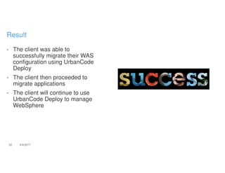 - The client was able to
successfully migrate their WAS
configuration using UrbanCode
Deploy
- The client then proceeded to
migrate applications
- The client will continue to use
UrbanCode Deploy to manage
WebSphere
32 4/4/2017
Result
 