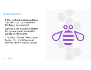 - Files, such as resource adapter
.rar files, must be installed on
the target environment
- Configuration data may contain
file system paths which differ
across environments
- The User Defined Tokenization
field of the templatize steps
may be used to update values
33 4/4/2017
Considerations
 