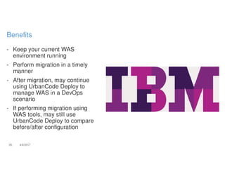 - Keep your current WAS
environment running
- Perform migration in a timely
manner
- After migration, may continue
using UrbanCode Deploy to
manage WAS in a DevOps
scenario
- If performing migration using
WAS tools, may still use
UrbanCode Deploy to compare
before/after configuration
35 4/4/2017
Benefits
 