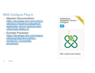 - Migration Documentation:
https://developer.ibm.com/urbanc
ode/docs/migrating-websphere-
application-server-versions-ibm-
urbancode-deploy-2/
- Example Processes:
https://developer.ibm.com/urbanc
ode/plugindoc/ibmucd/ibm-
configure/1-2/example-
processes/
41 4/4/2017
WAS Configure Plug-in
 