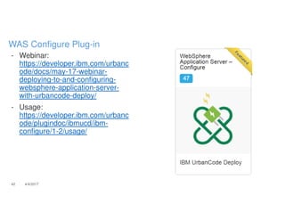 - Webinar:
https://developer.ibm.com/urbanc
ode/docs/may-17-webinar-
deploying-to-and-configuring-
websphere-application-server-
with-urbancode-deploy/
- Usage:
https://developer.ibm.com/urbanc
ode/plugindoc/ibmucd/ibm-
configure/1-2/usage/
42 4/4/2017
WAS Configure Plug-in
 