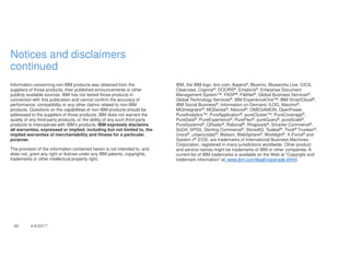 46 4/4/2017
Notices and disclaimers
continued
Information concerning non-IBM products was obtained from the
suppliers of those products, their published announcements or other
publicly available sources. IBM has not tested those products in
connection with this publication and cannot confirm the accuracy of
performance, compatibility or any other claims related to non-IBM
products. Questions on the capabilities of non-IBM products should be
addressed to the suppliers of those products. IBM does not warrant the
quality of any third-party products, or the ability of any such third-party
products to interoperate with IBM’s products. IBM expressly disclaims
all warranties, expressed or implied, including but not limited to, the
implied warranties of merchantability and fitness for a particular,
purpose.
The provision of the information contained herein is not intended to, and
does not, grant any right or license under any IBM patents, copyrights,
trademarks or other intellectual property right.
IBM, the IBM logo, ibm.com, Aspera®, Bluemix, Blueworks Live, CICS,
Clearcase, Cognos®, DOORS®, Emptoris®, Enterprise Document
Management System™, FASP®, FileNet®, Global Business Services®,
Global Technology Services®, IBM ExperienceOne™, IBM SmartCloud®,
IBM Social Business®, Information on Demand, ILOG, Maximo®,
MQIntegrator®, MQSeries®, Netcool®, OMEGAMON, OpenPower,
PureAnalytics™, PureApplication®, pureCluster™, PureCoverage®,
PureData®, PureExperience®, PureFlex®, pureQuery®, pureScale®,
PureSystems®, QRadar®, Rational®, Rhapsody®, Smarter Commerce®,
SoDA, SPSS, Sterling Commerce®, StoredIQ, Tealeaf®, Tivoli® Trusteer®,
Unica®, urban{code}®, Watson, WebSphere®, Worklight®, X-Force® and
System z® Z/OS, are trademarks of International Business Machines
Corporation, registered in many jurisdictions worldwide. Other product
and service names might be trademarks of IBM or other companies. A
current list of IBM trademarks is available on the Web at "Copyright and
trademark information" at: www.ibm.com/legal/copytrade.shtml.
 
