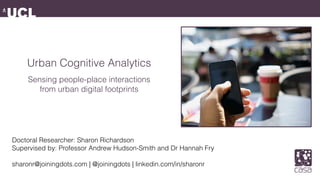 Urban Cognitive Analytics
Sensing people-place interactions
from urban digital footprints
Doctoral Researcher: Sharon Richardson 
Supervised by: Professor Andrew Hudson-Smith and Dr Hannah Fry
sharonr@joiningdots.com | @joiningdots | linkedin.com/in/sharonr
 