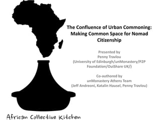 The Confluence of Urban Commoning:
Making Common Space for Nomad
Citizenship
Presented by
Penny Travlou
(University of Edinburgh/unMonastery/P2P
Foundation/OuiShare UK/)
Co-authored by
unMonastery Athens Team
(Jeff Andreoni, Katalin Hausel, Penny Travlou)
 
