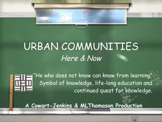 URBAN COMMUNITIES Here & Now “ He who does not know can know from learning” Symbol of knowledge, life-long education and continued quest for knowledge. A Cowart-Jenkins & MLThomason Production 