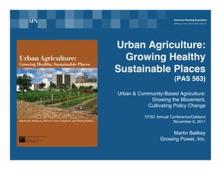 Urban Agriculture:
  Growing Healthy
Sustainable Places
                         (PAS 563)

Urban & Community-Based Agriculture:
            Growing the Movement,
           Cultivating Policy Change

           CFSC Annual Conference/Oakland
                        November 8, 2011


                       Martin Bailkey
                  Growing Power, Inc.
 