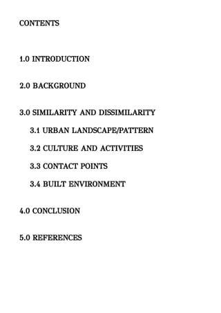 CONTENTS
1.0 INTRODUCTION
2.0 BACKGROUND
3.0 SIMILARITY AND DISSIMILARITY
3.1 URBAN LANDSCAPE/PATTERN
3.2 CULTURE AND ACTIVITIES
3.3 CONTACT POINTS
3.4 BUILT ENVIRONMENT
4.0 CONCLUSION
5.0 REFERENCES
 