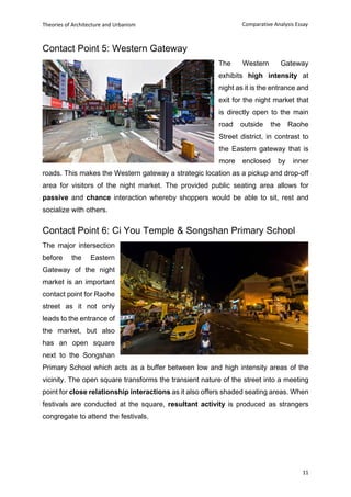 Theories of Architecture and Urbanism
11
Comparative Analysis Essay
Contact Point 5: Western Gateway
The Western Gateway
exhibits high intensity at
night as it is the entrance and
exit for the night market that
is directly open to the main
road outside the Raohe
Street district, in contrast to
the Eastern gateway that is
more enclosed by inner
roads. This makes the Western gateway a strategic location as a pickup and drop-off
area for visitors of the night market. The provided public seating area allows for
passive and chance interaction whereby shoppers would be able to sit, rest and
socialize with others.
Contact Point 6: Ci You Temple & Songshan Primary School
The major intersection
before the Eastern
Gateway of the night
market is an important
contact point for Raohe
street as it not only
leads to the entrance of
the market, but also
has an open square
next to the Songshan
Primary School which acts as a buffer between low and high intensity areas of the
vicinity. The open square transforms the transient nature of the street into a meeting
point for close relationship interactions as it also offers shaded seating areas. When
festivals are conducted at the square, resultant activity is produced as strangers
congregate to attend the festivals.
 