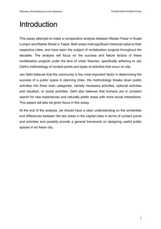 Theories of Architecture and Urbanism
1
Comparative Analysis Essay
Introduction
This essay attempts to make a comparative analysis between Medan Pasar in Kuala
Lumpur and Raohe Street in Taipei. Both areas hold significant historical value to their
respective cities, and have been the subject of revitalization projects throughout the
decades. The analysis will focus on the success and failure factors of these
revitalization projects under the lens of urban theories, specifically adhering to Jan
Gehl’s methodology of contact points and types of activities that occur on site.
Jan Gehl believes that the community is the most important factor in determining the
success of a public space in planning cities. His methodology breaks down public
activities into three main categories, namely necessary activities, optional activities
and resultant, or social activities. Gehl also believes that humans are in constant
search for new experiences and naturally prefer areas with more social interactions.
This aspect will also be given focus in this essay.
At the end of the analysis, we should have a clear understanding on the similarities
and differences between the two areas in the capital cities in terms of contact points
and activities and possibly provide a general framework on designing useful public
spaces in an Asian city.
 